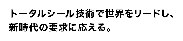 トータルシール技術で世界をリードし、
新時代の要求に応える。